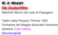 W. A. Mozart
Die Zauberflöte
Manfred Hemm nel ruolo di Papageno

Teatro della Pergola, Firenze 1993
Orchestra del Maggio Musicale Fiorentino
direttore Zubin Mehta
(Glockenspiel)