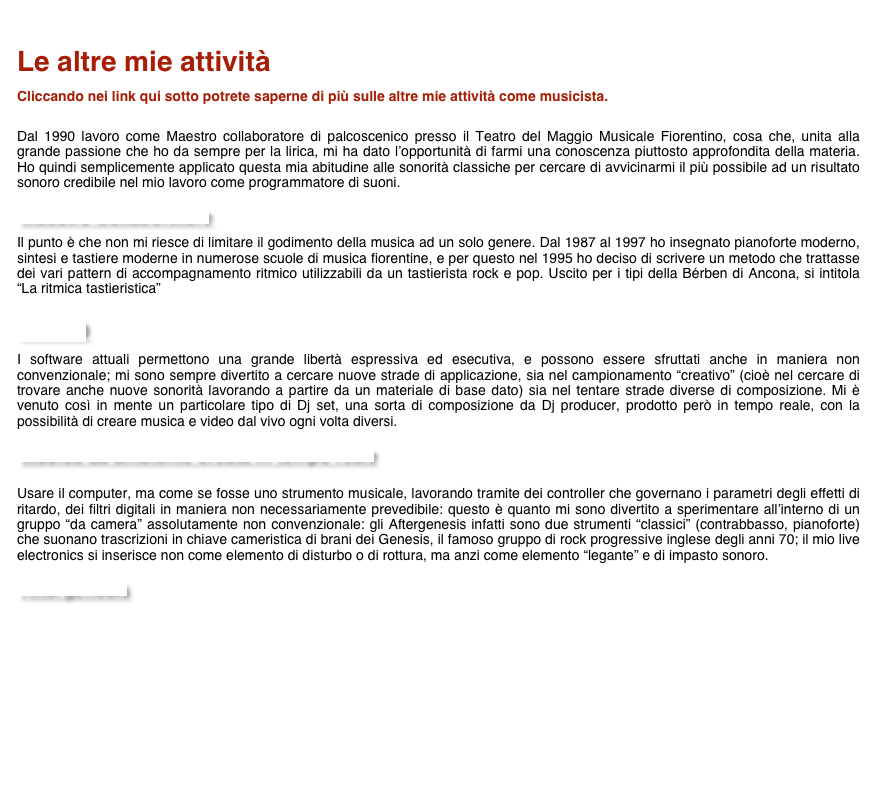 
Le altre mie attività

Cliccando nei link qui sotto potrete saperne di più sulle altre mie attività come musicista. 


Dal 1990 lavoro come Maestro collaboratore di palcoscenico presso il Teatro del Maggio Musicale Fiorentino, cosa che, unita alla grande passione che ho da sempre per la lirica, mi ha dato l’opportunità di farmi una conoscenza piuttosto approfondita della materia. Ho quindi semplicemente applicato questa mia abitudine alle sonorità classiche per cercare di avvicinarmi il più possibile ad un risultato sonoro credibile nel mio lavoro come programmatore di suoni.

Maestro Collaboratore

Il punto è che non mi riesce di limitare il godimento della musica ad un solo genere. Dal 1987 al 1997 ho insegnato pianoforte moderno, sintesi e tastiere moderne in numerose scuole di musica fiorentine, e per questo nel 1995 ho deciso di scrivere un metodo che trattasse dei vari pattern di accompagnamento ritmico utilizzabili da un tastierista rock e pop. Uscito per i tipi della Bérben di Ancona, si intitola “La ritmica tastieristica” 

Libro

I software attuali permettono una grande libertà espressiva ed esecutiva, e possono essere sfruttati anche in maniera non convenzionale; mi sono sempre divertito a cercare nuove strade di applicazione, sia nel campionamento “creativo” (cioè nel cercare di trovare anche nuove sonorità lavorando a partire da un materiale di base dato) sia nel tentare strade diverse di composizione. Mi è venuto così in mente un particolare tipo di Dj set, una sorta di composizione da Dj producer, prodotto però in tempo reale, con la possibilità di creare musica e video dal vivo ogni volta diversi. 

Musica da ambiente creata in tempo reale


Usare il computer, ma come se fosse uno strumento musicale, lavorando tramite dei controller che governano i parametri degli effetti di ritardo, dei filtri digitali in maniera non necessariamente prevedibile: questo è quanto mi sono divertito a sperimentare all’interno di un gruppo “da camera” assolutamente non convenzionale: gli Aftergenesis infatti sono due strumenti “classici” (contrabbasso, pianoforte) che suonano trascrizioni in chiave cameristica di brani dei Genesis, il famoso gruppo di rock progressive inglese degli anni 70; il mio live electronics si inserisce non come elemento di disturbo o di rottura, ma anzi come elemento “legante” e di impasto sonoro.

Aftergenesis







