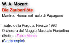 W. A. Mozart
Die Zauberflöte
Manfred Hemm nel ruolo di Papageno

Teatro della Pergola, Firenze 1993
Orchestra del Maggio Musicale Fiorentino
direttore Zubin Mehta
(Glockenspiel)
