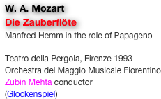 W. A. Mozart
Die Zauberflöte
Manfred Hemm in the role of Papageno

Teatro della Pergola, Firenze 1993
Orchestra del Maggio Musicale Fiorentino
Zubin Mehta conductor
(Glockenspiel)